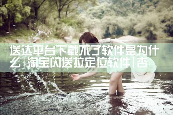 送达平台下载不了软件是为什么|杏吧